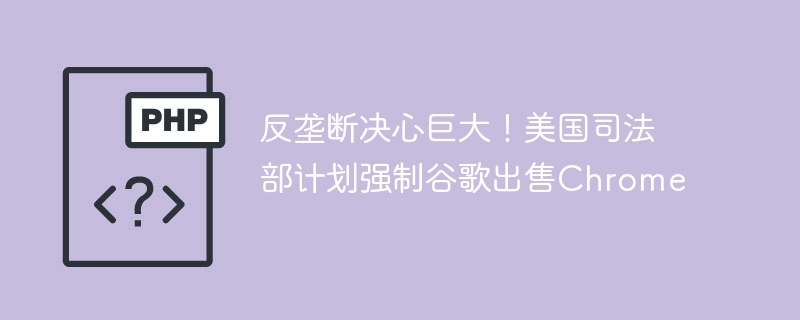 反垄断决心巨大!美国司法部计划强制谷歌出售Chrome