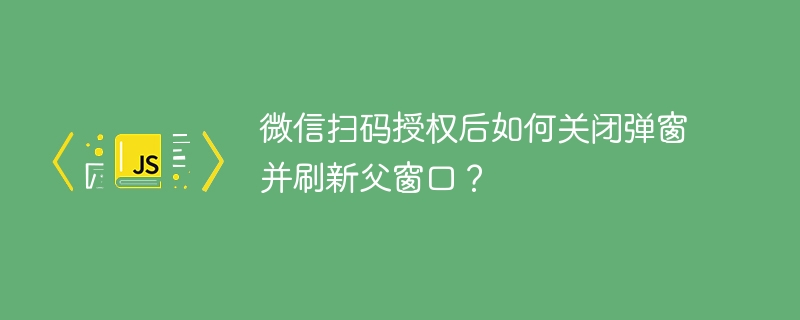微信扫码授权后如何关闭弹窗并刷新父窗口?