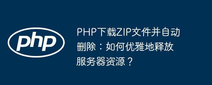 PHP下载ZIP文件并自动删除:如何优雅地释放服务器资源?