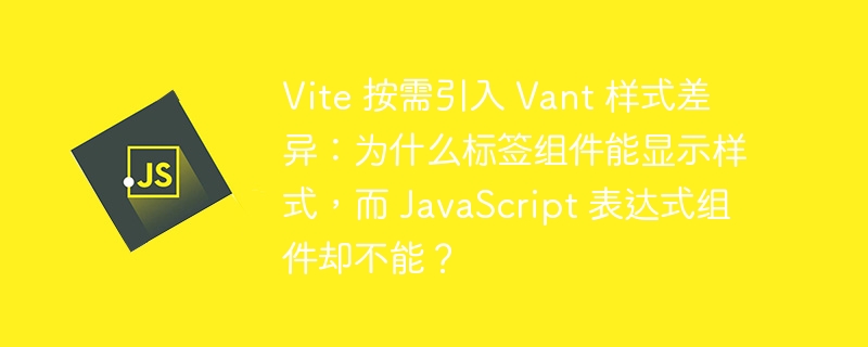 Vite 按需引入 Vant 样式差异:为什么标签组件能显示样式,而 JavaScript 表达式组件却不能?