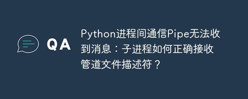 Python进程间通信Pipe无法收到消息:子进程如何正确接收管道文件描述符?