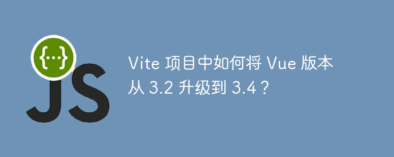 Vite 项目中如何将 Vue 版本从 3.2 升级到 3.4？