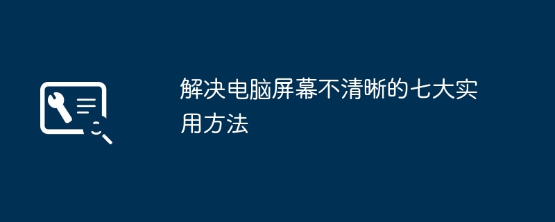 解决电脑屏幕不清晰的七大实用方法