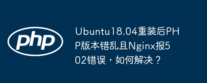 Ubuntu18.04重装后PHP版本错乱且Nginx报502错误,如何解决?