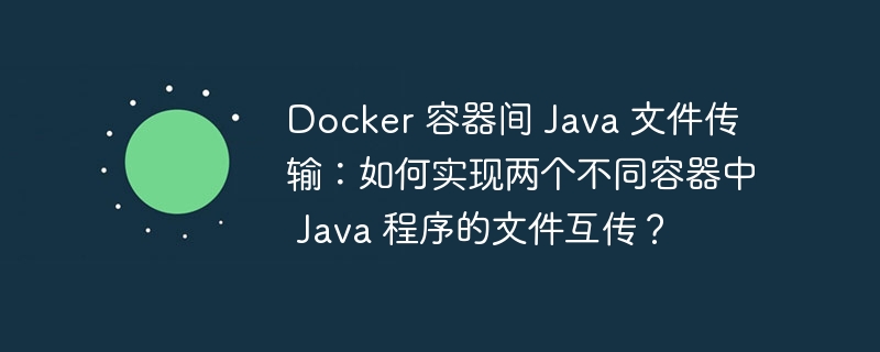 Docker 容器间 Java 文件传输:如何实现两个不同容器中 Java 程序的文件互传?
