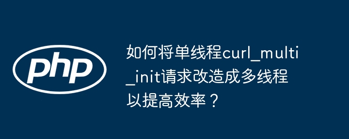 如何将单线程curl_multi_init请求改造成多线程以提高效率?