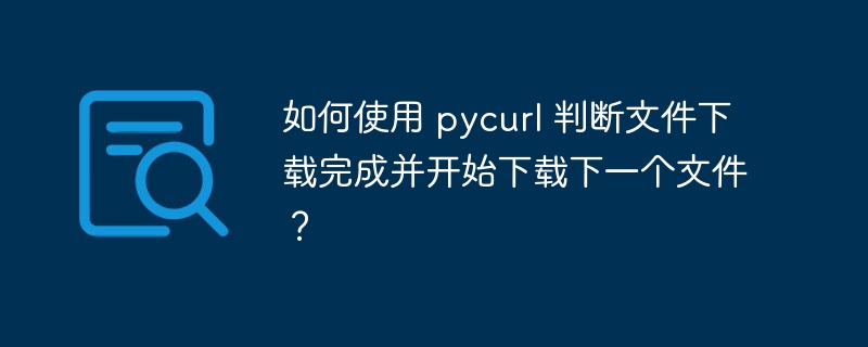 如何使用 pycurl 判断文件下载完成并开始下载下一个文件?