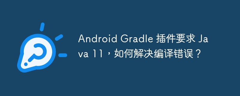 Android Gradle 插件要求 Java 11，如何解决编译错误？
