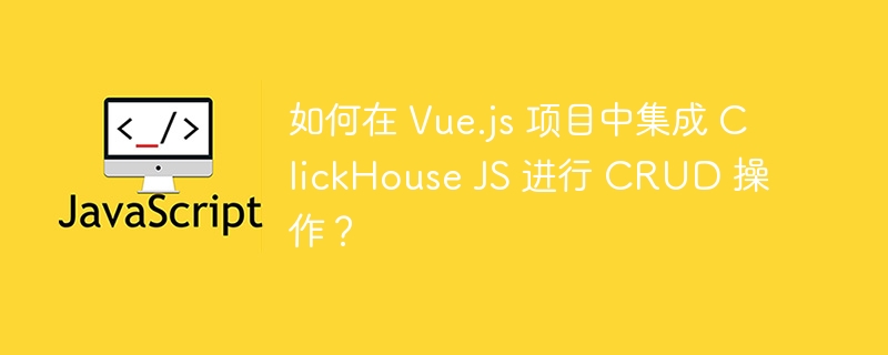 如何在 Vue.js 项目中集成 ClickHouse JS 进行 CRUD 操作?