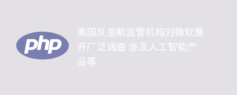 美国反垄断监管机构对微软展开广泛调查 涉及人工智能产品等