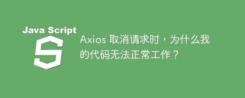 Axios 取消请求时,为什么我的代码无法正常工作?