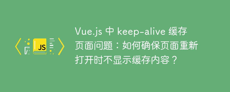 Vue.js 中 keep-alive 缓存页面问题:如何确保页面重新打开时不显示缓存内容?