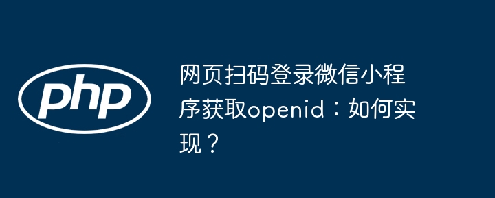 网页扫码登录微信小程序获取openid:如何实现?