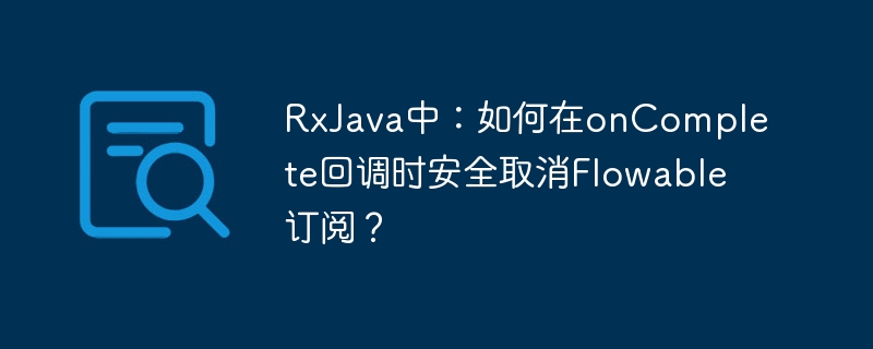 RxJava中:如何在onComplete回调时安全取消Flowable订阅?