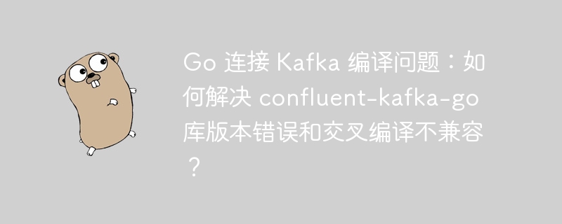 Go 连接 Kafka 编译问题:如何解决 confluent-kafka-go 库版本错误和交叉编译不兼容?
