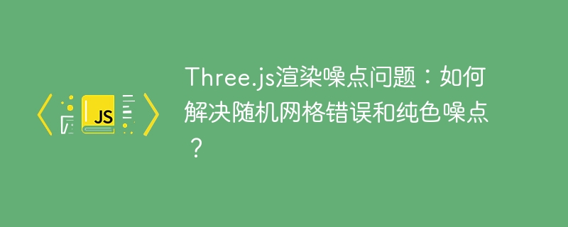 Three.js渲染噪点问题:如何解决随机网格错误和纯色噪点?