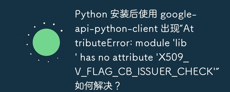Python 安装后使用 google-api-python-client 出现“AttributeError: module 'lib' has no attribute 'X509_V_FLAG_CB_ISSUER_CHECK'” 如何解决?