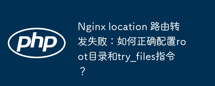 Nginx location 路由转发失败:如何正确配置root目录和try_files指令?