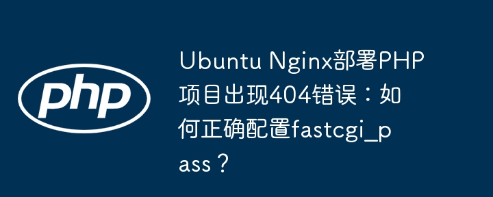 Ubuntu Nginx部署PHP项目出现404错误:如何正确配置fastcgi_pass?