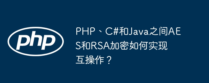 PHP、C#和Java之间AES和RSA加密如何实现互操作?