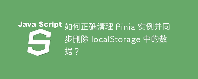 如何正确清理 Pinia 实例并同步删除 localStorage 中的数据?