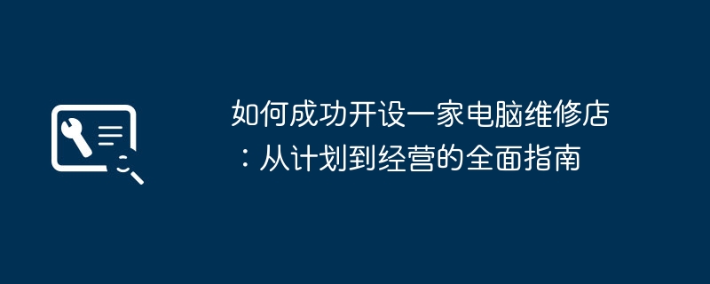 如何成功开设一家电脑维修店：从计划到经营的全面指南