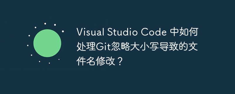 Visual Studio Code 中如何处理Git忽略大小写导致的文件名修改?