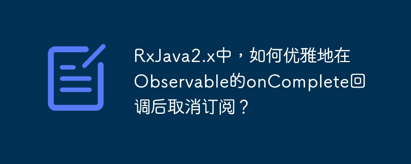 RxJava2.x中,如何优雅地在Observable的onComplete回调后取消订阅?