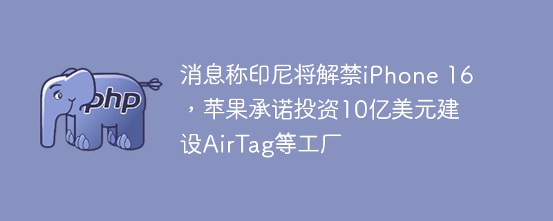 消息称印尼将解禁iPhone 16,苹果承诺投资10亿美元建设AirTag等工厂