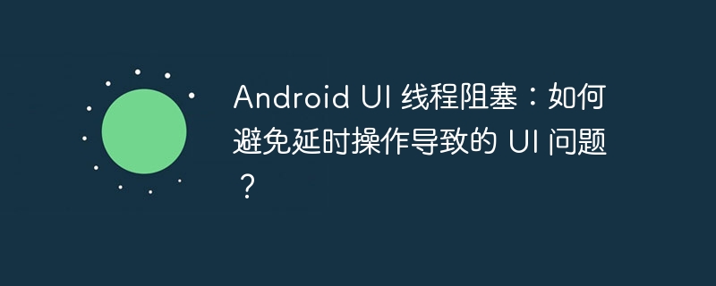 Android UI 线程阻塞:如何避免延时操作导致的 UI 问题?