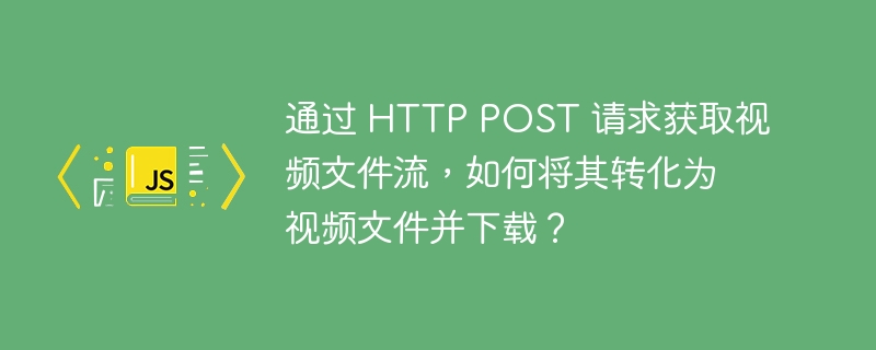 通过 HTTP POST 请求获取视频文件流,如何将其转化为视频文件并下载?
