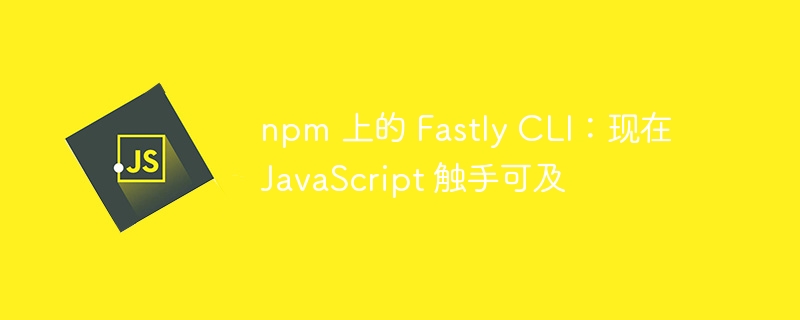 npm 上的 Fastly CLI:现在 JavaScript 触手可及