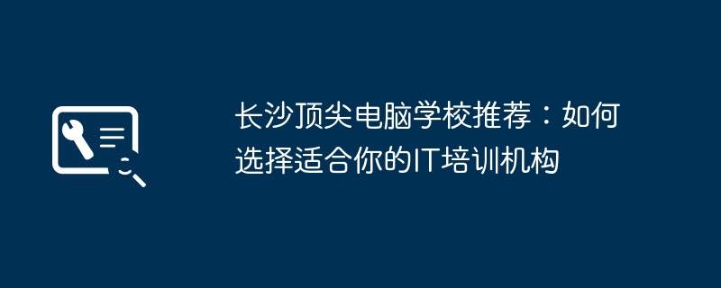 长沙顶尖电脑学校推荐:如何选择适合你的IT培训机构