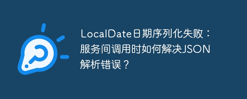 LocalDate日期序列化失败:服务间调用时如何解决JSON解析错误?