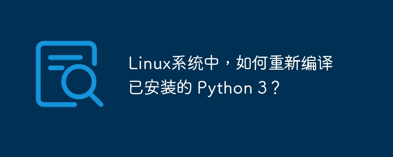 Linux系统中,如何重新编译已安装的 Python 3?