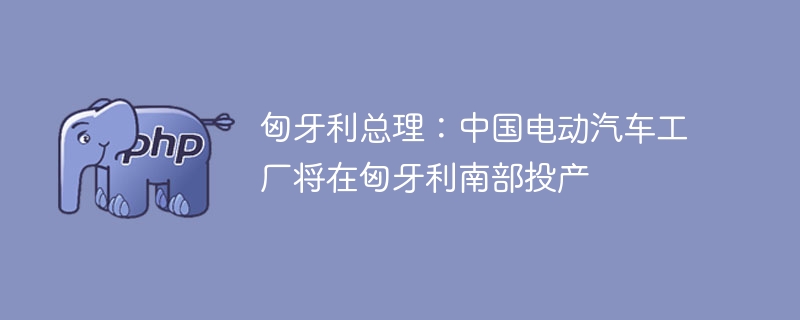 匈牙利总理:中国电动汽车工厂将在匈牙利南部投产
