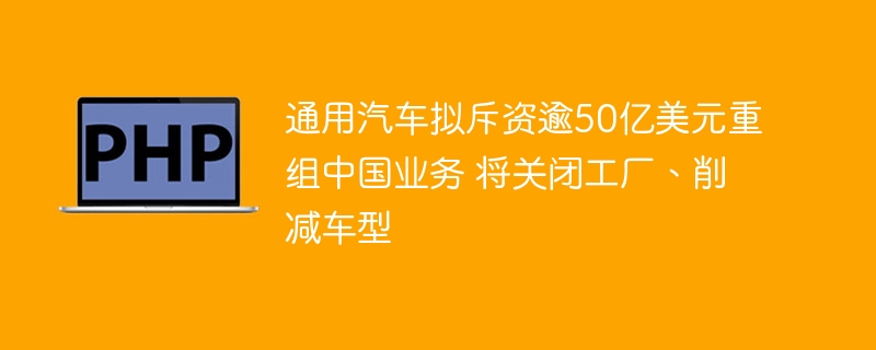 通用汽车拟斥资逾50亿美元重组中国业务 将关闭工厂、削减车型