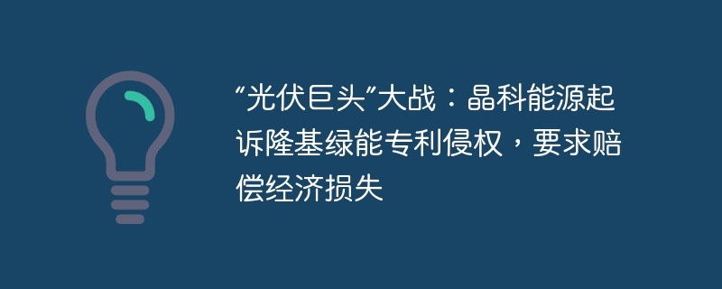“光伏巨头”大战:晶科能源起诉隆基绿能专利侵权,要求赔偿经济损失