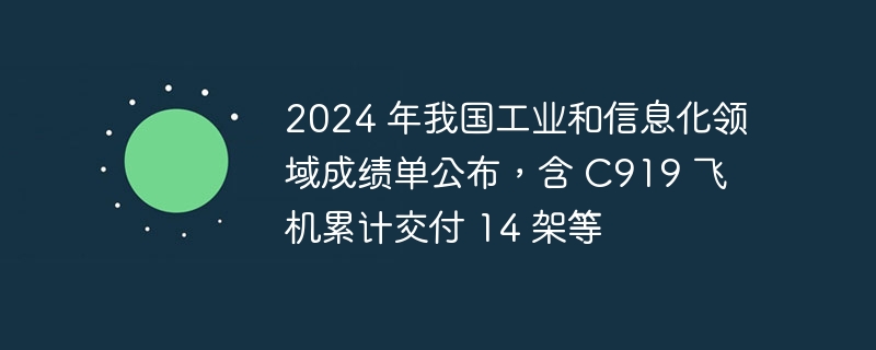 2024 年我国工业和信息化领域成绩单公布,含 C919 飞机累计交付 14 架等