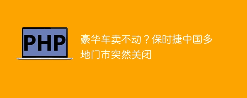 豪华车卖不动?保时捷中国多地门市突然关闭