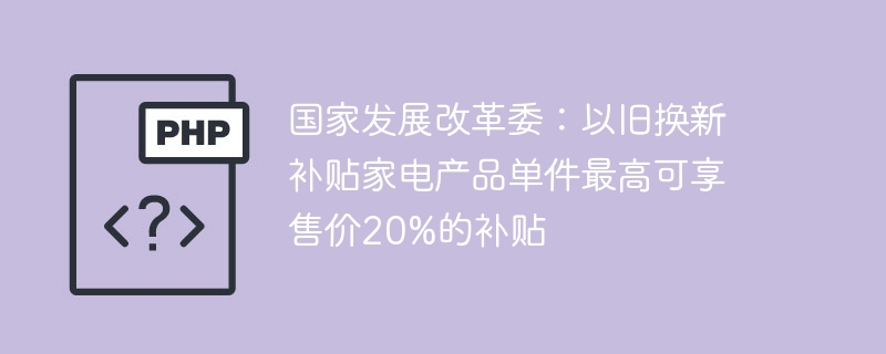 国家发展改革委:以旧换新补贴家电产品单件最高可享售价20%的补贴