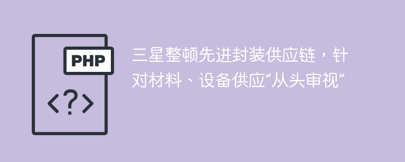 三星整顿先进封装供应链,针对材料、设备供应“从头审视”