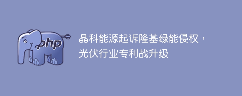 晶科能源起诉隆基绿能侵权,光伏行业专利战升级