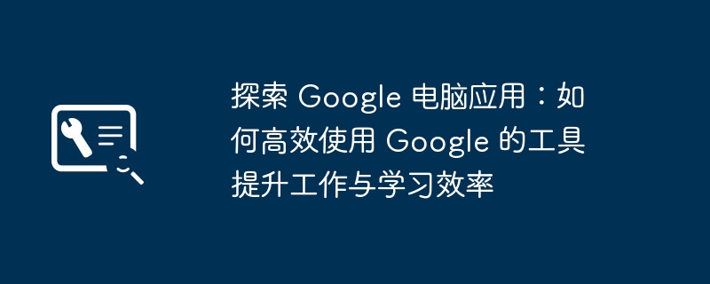 探索 Google 电脑应用:如何高效使用 Google 的工具提升工作与学习效率