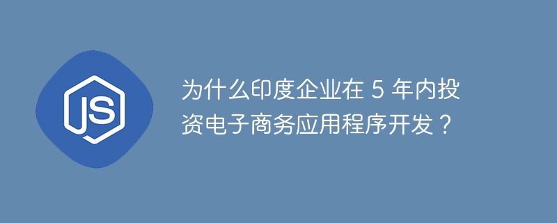 为什么印度企业在 5 年内投资电子商务应用程序开发?