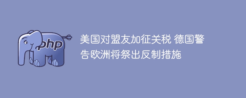 美国对盟友加征关税 德国警告欧洲将祭出反制措施