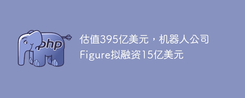 估值395亿美元,机器人公司Figure拟融资15亿美元