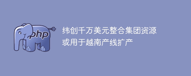 纬创千万美元整合集团资源 或用于越南产线扩产