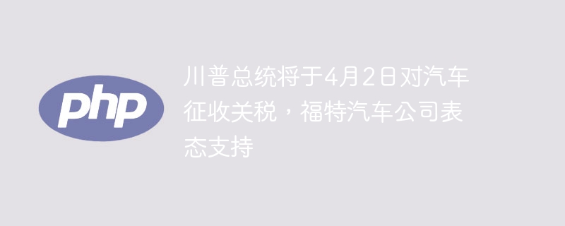 川普总统将于4月2日对汽车征收关税,福特汽车公司表态支持