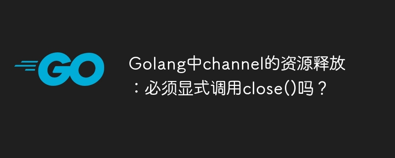 Golang中channel的资源释放：必须显式调用close()吗？